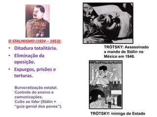 O STALINISMO (1924 – 1953):
• Ditadura totalitária.
• Eliminação da
oposição.
• Expurgos, prisões e
torturas.
TRÓTSKY: Assassinado
a mando de Stálin no
México em 1940.
Burocratização estatal.
Controle do ensino e
comunicações.
Culto ao líder (Stálin =
“guia genial dos povos”).
TRÓTSKY: inimigo do Estado
 