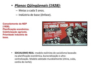 • Planos Qüinqüenais (1928):
– Metas a cada 5 anos.
– Indústria de base (ênfase).
• SOCIALISMO REAL: modelo stalinista de socialismo baseado
na planificação econômica, burocratização e ultra-
centralização. Modelo adotado mundialmente (china, cuba,
coréia do norte);
Cancelamento da NEP
(1928).
Planificação econômica.
Coletivização agrícola.
Prioridade industria de
base.
 