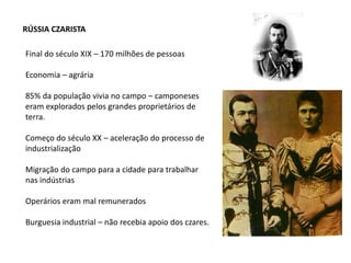RÚSSIA CZARISTA
Final do século XIX – 170 milhões de pessoas
Economia – agrária
85% da população vivia no campo – camponeses
eram explorados pelos grandes proprietários de
terra.
Começo do século XX – aceleração do processo de
industrialização
Migração do campo para a cidade para trabalhar
nas indústrias
Operários eram mal remunerados
Burguesia industrial – não recebia apoio dos czares.
 