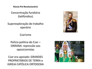Rússia Pré-Revolucionária
Concentração fundiária
(latifúndios)
Superexploração do trabalho
operário
Czarismo
Polícia política do Czar –
OKRANA: repressão aos
oposicionistas
Czar era apoiado: GRANDES
PROPRIETÁRIOS DE TERRA e
IGREJA CATÓLICA ORTODOXA
 