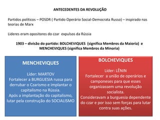 ANTECEDENTES DA REVOLUÇÃO
Partidos políticos – POSDR ( Partido Operário Social-Democrata Russo) – inspirado nas
teorias de Marx
Lideres eram opositores do czar expulsos da Rússia
1903 – divisão do partido: BOLCHEVIQUES (significa Membros da Maioria) e
MENCHEVIQUES (significa Membros da Minoria)
MENCHEVIQUES
Líder: MARTOV
Fortalecer a BURGUESIA russa para
derrubar o Czarismo e implantar o
capitalismo na Rússia.
Após a implantação do capitalismo,
lutar pela construção do SOCIALISMO
BOLCHEVIQUES
Líder: LÊNIN
Fortalecer a união de operários e
camponeses para que esses
organizassem uma revolução
socialista.
Consideravam a burguesia dependente
do czar e por isso sem forças para lutar
contra suas ações.
 
