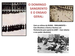 O DOMINGO
SANGRENTO
E O ENSAIO
GERAL:
Com as críticas da DUMA - PARLAMENTO –
Czar dissolveu a Duma e formou um
Parlamento para apoiá-lo (1907 – Czar retoma
o seu poder absoluto);
 