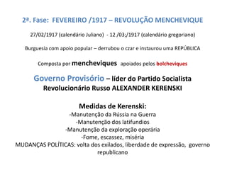 2ª. Fase: FEVEREIRO /1917 – REVOLUÇÃO MENCHEVIQUE
27/02/1917 (calendário Juliano) - 12 /03;/1917 (calendário gregoriano)
Burguesia com apoio popular – derrubou o czar e instaurou uma REPÚBLICA
Composta por mencheviques apoiados pelos bolcheviques
Governo Provisório – líder do Partido Socialista
Revolucionário Russo ALEXANDER KERENSKI
Medidas de Kerenski:
-Manutenção da Rússia na Guerra
-Manutenção dos latifundios
-Manutenção da exploração operária
-Fome, escassez, miséria
MUDANÇAS POLÍTICAS: volta dos exilados, liberdade de expressão, governo
republicano
 