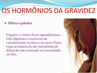 OS HORMÔNIOS DA GRAVIDEZ
 Olfato e paladar
O gosto e o cheiro ficam apuradíssimos.
Uma hipótese é o aumento da
vascularização na boca e no nariz.Outra
é que se trataria de um mecanismo de
defesa da mãe antenada na necessidade
do feto.
 