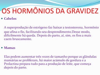 OS HORMÔNIOS DA GRAVIDEZ
 Cabelos
A superprodução de estrógeno faz baixar a testosterona, hormônio
que afina o fio, facilitando seu desprendimento.Desse modo,
dificilmente há queda. Depois do parto, aí, sim, os fios a mais
caem bruscamente.
 Mamas
Elas podem aumentar três vezes de tamanho porque as glândulas
mamárias se proliferam, há maior acúmulo de gordura e a
Prolactina prepara tudo para a produção de leite, que começa
depois do parto.
 