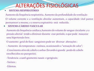 ALTERAÇÕES FISIOLÓGICAS
 SISTEMA RESPIRATÓRIO
Aumento da frequência respiratória, Aumento da profundidade da ventilação
O volume corrente e a ventilação alveolar aumentam, a capacidade vital parece
permanecer a mesma, e a reserva expiratória está reduzida.
 SISTEMA CÁRDIO-VASCULAR
Aumento da frequência cardíaca,Aumento do volume de sangue circulante ,e a
pressão alterial tende a diminuir durante esse período, o que pode mascarar
uma hipertensão leve.
O aumento geral do fuxo sanguineo pode ser diversar alterações :
- Aumento da temperatura cutânea, ocasionando a “sensação de calor”;
-Crescimento ativo de cabelo e unhas (levando à grande perda de cabelo
envelhecidos no puerperio);
-Tendencia a sanf=gramento nasais e gengivais;
-Varizes ;
-Edemas.
 