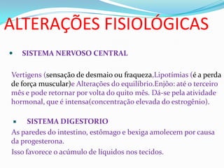 ALTERAÇÕES FISIOLÓGICAS
 SISTEMA NERVOSO CENTRAL
Vertigens (sensação de desmaio ou fraqueza,Lipotímias (é a perda
de força muscular)e Alterações do equilíbrio.Enjôo: até o terceiro
mês e pode retornar por volta do quito mês. Dá-se pela atividade
hormonal, que é intensa(concentração elevada do estrogênio).
 SISTEMA DIGESTORIO
As paredes do intestino, estômago e bexiga amolecem por causa
da progesterona.
Isso favorece o acúmulo de líquidos nos tecidos.
 