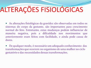 ALTERAÇÕES FISIOLÓGICAS
 As alterações fisiológicas da gravidez são observadas em todos os
sistemas do corpo da gestante, são importantes para crescimento
normal do feto. Entretanto, estas mudanças podem influenciar de
maneira negativa, pois a dificuldade nos movimentos que
anteriormente eram feitos com facilidade, e ainda pode causa de
dores.
 De qualquer modo, é necessário um adequado conhecimento das
transformações que ocorrem no organismo de uma mulher no ciclo
gestatório e das necessidades dessas transformações.
 