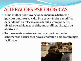 ALTERAÇÕES PSICOLÓGICAS
 Uma mulher pode vivenciar de maneiras distintas a
gravidez durante sua vida. Esta experiências e modifica
dependendo da relação com a família, companheiro,
objetivos e atividades sociais, outros filhos, situação de
aborto, etc.
 Torna-se mais sensível e emotiva,experimentando
sentimentos e sensações novas, chorando e rindo com mais
facilidade.
 