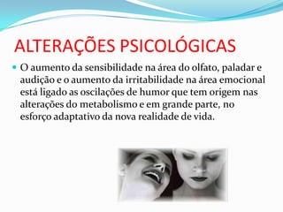 ALTERAÇÕES PSICOLÓGICAS
 O aumento da sensibilidade na área do olfato, paladar e
audição e o aumento da irritabilidade na área emocional
está ligado as oscilações de humor que tem origem nas
alterações do metabolismo e em grande parte, no
esforço adaptativo da nova realidade de vida.
 