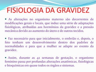 FISIOLOGIA DA GRAVIDEZ
 As alterações no organismo materno são decorrentes de
modificações gerais e locais, que induz uma série de adaptações
fisiológicas, atribuídas aos hormônios da gravidez e a pressão
mecânica devido ao aumento do útero e de outros tecidos.
 Faz necessário para que inicialmente, o embrião e, depois, o
feto tenham um desenvolvimento dentro dos padrões de
normalidades e para que a mulher se adapte ao evento da
gravidez.
 Assim, durante as 42 semanas de gestação, o organismo
feminino passa por profundas alterações anatômicas, fisiológicas
e bioquímicas em quase todos os órgãos e sistemas.
 