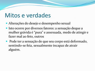 Mitos e verdades
 Alterações do desejo e desempenho sexual
 Isto ocorre por diversos fatores: a sensação deque a
mulher grávida é “pura” e assexuada, medo de atingir e
fazer mal ao feto, outros
 Pode ter a sensação de que seu corpo está deformado,
sentindo-se feia, sexualmente incapaz de atrair
alguém.
 