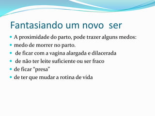 Fantasiando um novo ser
 A proximidade do parto, pode trazer alguns medos:
 medo de morrer no parto.
 de ficar com a vagina alargada e dilacerada
 de não ter leite suficiente ou ser fraco
 de ficar “presa”
 de ter que mudar a rotina de vida
 