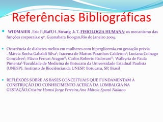 Referências Bibliográficas
 WIDMAIER ,Eric P.,Raff,H.,Strang ,k.T..FISIOLOGIA HUMANA; os mecanismo das
funções corporais.e 9º. Guanabara Koogan,Rio de Janeiro 2004.
 Ocorrência de diabetes melito em mulheres com hiperglicemia em gestação prévia
. Márcia Rocha Gabaldi SilvaI; Iracema de Mattos Paranhos CalderonI; Luciana Colnago
GonçalvesI; Flávio Ferrari AragonII; Carlos Roberto PadovaniII; Walkyria de Paula
PimentaI,IFaculdade de Medicina de Botucatu da Universidade Estadual Paulista
(UNESP). Instituto de Biociências da UNESP. Botucatu, SP, Brasil
 REFLEXÕES SOBRE AS BASES CONCEITUAIS QUE FUNDAMENTAM A
CONSTRUÇÃO DO CONHECIMENTO ACERCA DA LOMBALGIA NA
GESTAÇÃO.Cristine Homsi Jorge Ferreira,Ana Márcia Spanó Nakano
 