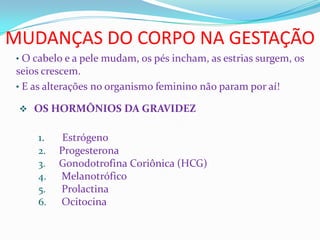 MUDANÇAS DO CORPO NA GESTAÇÃO
• O cabelo e a pele mudam, os pés incham, as estrias surgem, os
seios crescem.
• E as alterações no organismo feminino não param por aí!
 OS HORMÔNIOS DA GRAVIDEZ
1. Estrógeno
2. Progesterona
3. Gonodotrofina Coriônica (HCG)
4. Melanotrófico
5. Prolactina
6. Ocitocina
 