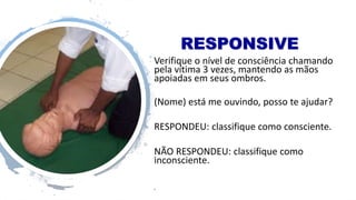 RESPONSIVE
Verifique o nível de consciência chamando
pela vítima 3 vezes, mantendo as mãos
apoiadas em seus ombros.
(Nome) está me ouvindo, posso te ajudar?
RESPONDEU: classifique como consciente.
NÃO RESPONDEU: classifique como
inconsciente.
•
 