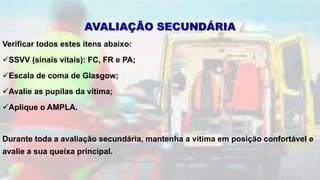 Verificar todos estes itens abaixo:
SSVV (sinais vitais): FC, FR e PA;
Escala de coma de Glasgow;
Avalie as pupilas da vítima;
Aplique o AMPLA.
Durante toda a avaliação secundária, mantenha a vítima em posição confortável e
avalie a sua queixa principal.
AVALIAÇÃO SECUNDÁRIA
 