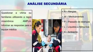 • A – Alergias
• M – Medicamentos
• P – Passado de doenças
• L – Líquidos e Alimentos
• A – Ambiente
ANÁLISE SECUNDÁRIA
Questionar a vítima ou
familiares utilizando a regra
mnemônica AMPLA.
Informar as respostas para a
equipe médica.
 