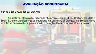 ESCALA DE COMA DE GLASGOW
A escala de Glasgow foi publicada oficialmente em 1974 por Graham Teasdale e
Bryan J. Jennett, professores de neurologia da University of Glasgow, na Escócia, como
uma forma de se avaliar a profundidade e duração clínica de inconsciência e coma.
AVALIAÇÃO SECUNDÁRIA
 