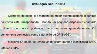 Oximetria de pulso: é a maneira de medir quanto oxigênio o sangue
da vítima está transportando. Usando um pequeno dispositivo chamado
oxímetro de pulso, podemos mensurar essa quantidade de O²,
comumente conhecida como saturação de O² (SaO2).
Ministrar O² (fluxo 10 L/min) via máscara quando identificada SaO2
inferior a 94%.
Avaliação Secundária
 