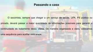O socorrista, sempre que chegar a um serviço de saúde, UPA, PS público ou
privado, deverá passar a maior quantidade de informações possíveis para garantir a
continuidade do tratamento desta vítima. De maneira organizada e claro, colocamos
uma sequência para auxiliar esta etapa.
Passando o caso
 