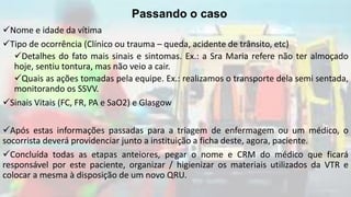 Nome e idade da vítima
Tipo de ocorrência (Clínico ou trauma – queda, acidente de trânsito, etc)
Detalhes do fato mais sinais e sintomas. Ex.: a Sra Maria refere não ter almoçado
hoje, sentiu tontura, mas não veio a cair.
Quais as ações tomadas pela equipe. Ex.: realizamos o transporte dela semi sentada,
monitorando os SSVV.
Sinais Vitais (FC, FR, PA e SaO2) e Glasgow
Após estas informações passadas para a triagem de enfermagem ou um médico, o
socorrista deverá providenciar junto a instituição a ficha deste, agora, paciente.
Concluída todas as etapas anteiores, pegar o nome e CRM do médico que ficará
responsável por este paciente, organizar / higienizar os materiais utilizados da VTR e
colocar a mesma à disposição de um novo QRU.
Passando o caso
 