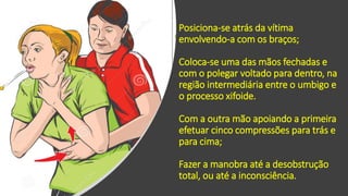 Posiciona-se atrás da vítima
envolvendo-a com os braços;
Coloca-se uma das mãos fechadas e
com o polegar voltado para dentro, na
região intermediária entre o umbigo e
o processo xifoide.
Com a outra mão apoiando a primeira
efetuar cinco compressões para trás e
para cima;
Fazer a manobra até a desobstrução
total, ou até a inconsciência.
 