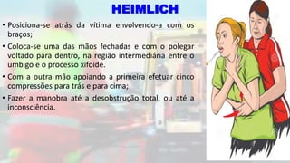 HEIMLICH
• Posiciona-se atrás da vítima envolvendo-a com os
braços;
• Coloca-se uma das mãos fechadas e com o polegar
voltado para dentro, na região intermediária entre o
umbigo e o processo xifoide.
• Com a outra mão apoiando a primeira efetuar cinco
compressões para trás e para cima;
• Fazer a manobra até a desobstrução total, ou até a
inconsciência.
 