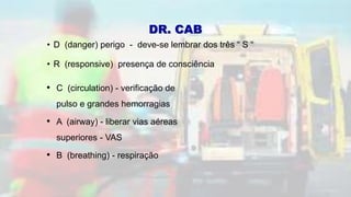 • D (danger) perigo - deve-se lembrar dos três “ S “
• R (responsive) presença de consciência
• C (circulation) - verificação de
pulso e grandes hemorragias
• A (airway) - liberar vias aéreas
superiores - VAS
• B (breathing) - respiração
DR. CAB
 