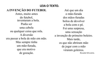 LEIA O TEXTO.
A INVENÇÃO DO FUTEBOL
Antes, muito antes
do futebol,
inventaram a bola.
Podia ser
uma cebola
ou qualquer coisa que rola.
A diversão
era passar a bola de mão em mão.
Até que um dia
o mão-furada
dos mãos-furadas
bolou de devolver
a bola com o pé.
Foi uma surpresa,
uma sensação
a invenção do primeiro boleiro.
era passar a bola de mão em mão.
Mas sempre tinha
um mão-furada,
que era motivo
de gozação.
a invenção do primeiro boleiro.
Mais tarde,
os que não abriram mão
de jogar com a mão
viraram goleiros.
Ricardo Silvestrin.
 