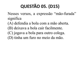 QUESTÃO 05. (D15)
Nesses versos, a expressão “mão-furada”
significa
(A) defendia a bola com a mão aberta.
(B) deixava a bola cair facilmente.
(B) deixava a bola cair facilmente.
(C) jogava a bola para outro colega.
(D) tinha um furo no meio da mão.
 