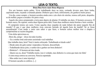 LEIA O TEXTO.
Dona Boa-Sorte mais Dona Riqueza
Era um homem muito pobre. Vivia trabalhando duro na terra, cortando árvores para fazer lenha,
capinando mato, roçando e tentando plantar. Dinheiro que é bom, infelizmente, ele ganhava muito pouco.
Um dia, como sempre, o homem acordou ainda com o céu cheio de estrelas, tomou café preto, despediu-
se da mulher, pegou a enxada e foi para a roça.
Aquele dia estava preparando a terra para depois de plantar. O trabalho era duro. O homem cavucava. O
homem suava. De repente, sentiu duas figuras perto dele. Eram duas mulheres muito bonitas e bem vestidas.
O camponês tomou um susto. Como aquelas duas surgidas do nada tinham ido parar naquele fim de
mundo? O que é que duas mulheres ricas estavam fazendo ali àquela hora da manhã? Só se fosse
assombração! Com medo e meio sem saber o que fazer, o homem achou melhor tirar o chapéu e
cumprimentar as recém-chegadas.
Uma delas aproximou-se.
-Bom dia, amigo – disse ela toda risonha.
-Bom dia, amigo – disse ela toda risonha.
– Eu e minha irmã estávamos assistindo você trabalhar.
Que trabalho duro, hein? Você é muito esforçado. Trabalhando aí desde cedo?
- Desde antes do galo cantar- respondeu o homem, desconfiado.
- Trabalhando desse jeito, o senhor deve ganhar um bom dinheiro!
- Dinheiro? – O homem até deu risada.
– Quem sou eu, dona? Trabalho muito, isso é verdade, mas dinheiro é a coisa que mais me falta!
A outra moça entrou na conversa. Parecia espantada:
- Mas então isso é uma injustiça!
O homem sacudiu os ombros. [...]
 