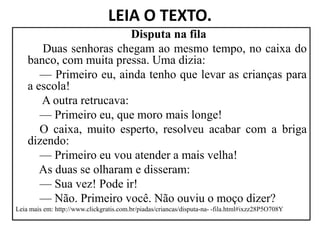LEIA O TEXTO.
Disputa na fila
Duas senhoras chegam ao mesmo tempo, no caixa do
banco, com muita pressa. Uma dizia:
— Primeiro eu, ainda tenho que levar as crianças para
a escola!
A outra retrucava:
— Primeiro eu, que moro mais longe!
— Primeiro eu, que moro mais longe!
O caixa, muito esperto, resolveu acabar com a briga
dizendo:
— Primeiro eu vou atender a mais velha!
As duas se olharam e disseram:
— Sua vez! Pode ir!
— Não. Primeiro você. Não ouviu o moço dizer?
Leia mais em: http://www.clickgratis.com.br/piadas/criancas/disputa-na- -fila.html#ixzz28P5O708Y
 