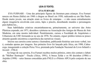 LEIA O TEXTO.
EVA FURNARI
EVA FURNARI – Uma das principais figuras da literatura para crianças. Eva Furnari
nasceu em Roma (Itália) em 1948 e chegou ao Brasil em 1950, radicando-se em São Paulo.
Desde muito jovem, sua atração eram os livros de estampas – e não causa estranhamento
algum imaginá-Ia envolvida com cores, lápis e pincéis, desenhando mundos e personagens
para habitá-Ios...
Suas habilidades criativas encaminharam-na, primeiramente, ao universo das Artes
Plásticas expondo, em 1971, desenhos e pinturas na Associação dos Amigos do Museu de Arte
Moderna, em uma mostra individual. Paralelamente, cursou a Faculdade de Arquitetura e
Urbanismo da USP, formando-se no ano de 1976. No entanto, erguer prédios tornou-se pouco
Urbanismo da USP, formando-se no ano de 1976. No entanto, erguer prédios tornou-se pouco
atraente quando encontrou a experiência das narrativas visuais.
Iniciou sua carreira como autora e ilustradora, publicando histórias sem texto verbal, isto
é, contadas apenas por imagens. Seu primeiro livro foi lançado pela Ática, em 1980, Cabra-
cega, inaugurando a coleção Peixe Vivo, premiada pela Fundação Nacional do Livro Infantil e
Juvenil – FNLlJ.
Ao longo de sua carreira, Eva Furnari recebeu muitos prêmios, entre eles contam o Jabuti
de "Melhor Ilustração" –Trucks (Ática, 1991), A bruxa Zelda e os 80 docinhos (1986) e
Anjinho (1998) – setes láureas concedidas pela FNLlJ e o Prêmio APCA pelo conjunto de sua
obra.
 
