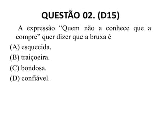 QUESTÃO 02. (D15)
A expressão “Quem não a conhece que a
compre” quer dizer que a bruxa é
(A) esquecida.
(B) traiçoeira.
(B) traiçoeira.
(C) bondosa.
(D) confiável.
 