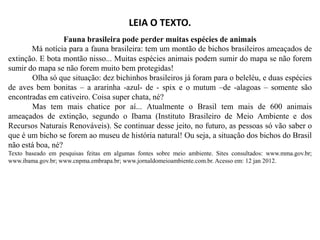 LEIA O TEXTO.
Fauna brasileira pode perder muitas espécies de animais
Má notícia para a fauna brasileira: tem um montão de bichos brasileiros ameaçados de
extinção. E bota montão nisso... Muitas espécies animais podem sumir do mapa se não forem
sumir do mapa se não forem muito bem protegidas!
Olha só que situação: dez bichinhos brasileiros já foram para o beleléu, e duas espécies
de aves bem bonitas – a ararinha -azul- de - spix e o mutum –de -alagoas – somente são
encontradas em cativeiro. Coisa super chata, né?
Mas tem mais chatice por aí... Atualmente o Brasil tem mais de 600 animais
ameaçados de extinção, segundo o Ibama (Instituto Brasileiro de Meio Ambiente e dos
ameaçados de extinção, segundo o Ibama (Instituto Brasileiro de Meio Ambiente e dos
Recursos Naturais Renováveis). Se continuar desse jeito, no futuro, as pessoas só vão saber o
que é um bicho se forem ao museu de história natural! Ou seja, a situação dos bichos do Brasil
não está boa, né?
Texto baseado em pesquisas feitas em algumas fontes sobre meio ambiente. Sites consultados: www.mma.gov.br;
www.ibama.gov.br; www.cnpma.embrapa.br; www.jornaldomeioambiente.com.br. Acesso em: 12 jan 2012.
 