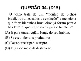 QUESTÃO 04. (D15)
O texto trata de um “montão de bichos
brasileiros ameaçados de extinção” e menciona
que “dez bichinhos brasileiros já foram para o
beleléu”. O que significa “ir para o beleléu?”
(A) Ir para outra região, longe do seu habitat.
(A) Ir para outra região, longe do seu habitat.
(B) Se esconder dos predadores.
(C) Desaparecer para sempre.
(D) Fugir do meio da destruição.
 