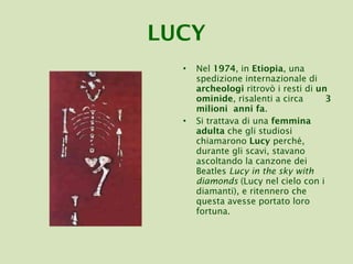 LUCY Nel  1974 , in  Etiopia , una spedizione internazionale di  archeologi  ritrovò i resti di  un ominide , risalenti a circa  3 milioni  anni fa .  Si trattava di una  femmina adulta  che gli studiosi chiamarono  Lucy  perché, durante gli scavi, stavano ascoltando la canzone dei Beatles  Lucy in the sky with diamonds  (Lucy nel cielo con i diamanti), e ritennero che questa avesse portato loro fortuna. 