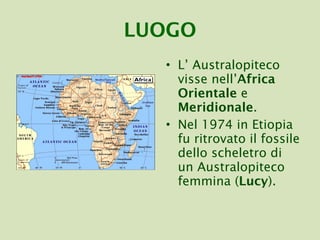 LUOGO L’ Australopiteco visse nell’ Africa Orientale  e  Meridionale . Nel 1974 in Etiopia fu ritrovato il fossile dello scheletro di un Australopiteco femmina ( Lucy ). 