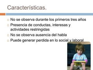 Características.
 No se observa durante los primeros tres años
 Presencia de conductas, interesas y
actividades restringidas
 No se observa ausencia del habla
 Puede generar perdida en lo social y laboral
 