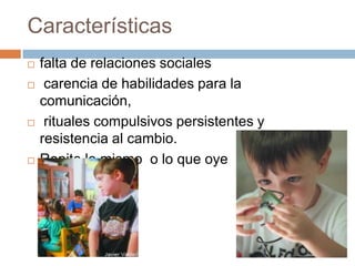 Características
 falta de relaciones sociales
 carencia de habilidades para la
comunicación,
 rituales compulsivos persistentes y
resistencia al cambio.
 Repite lo mismo o lo que oye
 