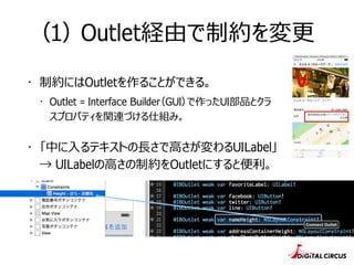 （1） Outlet経由で制約を変更更
・ 制約にはOutletを作ることができる。
・ Outlet = Interface Builder（GUI）で作ったUI部品とクラ
スプロパティを関連づける仕組み。
・ 「中に⼊入るテキストの⻑⾧長さで⾼高さが変わるUILabel」 
→ UILabelの⾼高さの制約をOutletにすると便便利利。
 