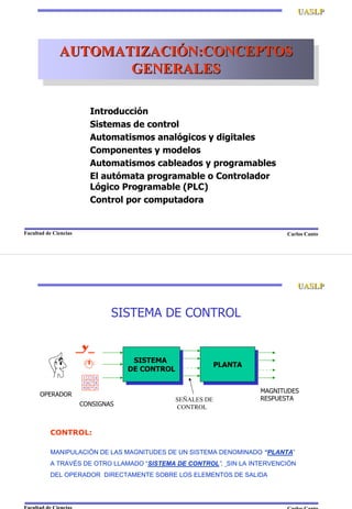 Carlos CantoFacultad de Ciencias
UASLPUASLP
AUTOMATIZACIÓN:CONCEPTOS
GENERALES
AUTOMATIZACIAUTOMATIZACIÓÓN:CONCEPTOSN:CONCEPTOS
GENERALESGENERALES
Introducción
Sistemas de control
Automatismos analógicos y digitales
Componentes y modelos
Automatismos cableados y programables
El autómata programable o Controlador
Lógico Programable (PLC)
Control por computadora
SISTEMA DE CONTROL
SISTEMA
DE CONTROL
SISTEMA
DE CONTROL PLANTAPLANTA
1 2 3 4
5 6 7 8
9 0 * #
MAGNITUDES
RESPUESTA
CONSIGNAS
SEÑALES DE
CONTROL
OPERADOR
CONTROL:
MANIPULACIÓN DE LAS MAGNITUDES DE UN SISTEMA DENOMINADO “PLANTA”
A TRAVÉS DE OTRO LLAMADO “SISTEMA DE CONTROL”, SIN LA INTERVENCIÓN
DEL OPERADOR DIRECTAMENTE SOBRE LOS ELEMENTOS DE SALIDA
Carlos CantoFacultad de Ciencias
UASLPUASLP
 