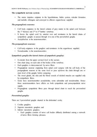 3
DAWN V TOMY M.Pharm.,Asst. Professor, Dept.of Pharmacology, ST.JOSEPH’S COLLEGEOFPHARMACY, CHERTHALA.
The sympathetic nervous system:
• The motor impulses originate in the hypothalamus, limbic system, reticular formation
and medulla oblongata and conveyed to effector organs/tissue supplied.
The preganglionic neurone:
• Cell body originates in the lateral column of grey matter in the spinal cord between
the 1st thoracic and 2nd or 3rd lumbar vertebrae.
• It leaves the spinal cord by anterior root and terminates in the lateral chains of
sympathetic ganglia or passes through it to one of the prevertebral ganglia.
• Acetylcholine is the neurotransmitter.
The postganglionic neurone:
• Cell body originates in the ganglion and terminates in the organ/tissue supplied.
• Noradrenaline is the neurotransmitter.
Sympathetic ganglia (the lateral chains of sympathetic ganglia):
• It extends from the upper cervical level to the sacrum.
• One chain lying on each side of the bodies of the vertebrae.
• Each ganglion is interconnected by nerve fibres.
• Preganglionic neurone originating from spinal cord synapse with the cell body of the
postganglionic neurons at the same level or pass up/down the chain through one or
more level of the ganglia before synapsing.
• The sweat glands, the skin and the blood vessels of skeletal muscles are supplied only
by sympathetic fibres.
• Some have neurotransmitter acetylcholine, some adrenaline and noradrenaline. Hence
these neurotransmitters have effects on both sympathetic and parasympathetic nerve
supply.
• Preganglionic sympathetic fibres pass through lateral chain to reach the prevertebral
ganglia.
Prevertebral ganglia:
There are 3 prevertebral ganglia situated in the abdominal cavity.
1. Coeliac ganglion.
2. Superior mesenteric ganglion and
3. Inferior mesenteric ganglion.
• Each ganglion consists of nerve cell bodies diffusely distributed among a network
of nerve fibres forming plexuses.
 