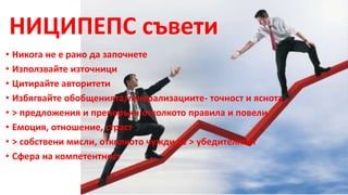 НИЦИПЕПС съвети 
• Никога не е рано да започнете 
• Използвайте източници 
• Цитирайте авторитети 
• Избягвайте обобщенията/генерализациите- точност и яснота 
• > предложения и препоръки отколкото правила и повели 
• Емоция, отношение, страст 
• > собствени мисли, отколкото чужди за > убедителност 
• Сфера на компетентност 
 