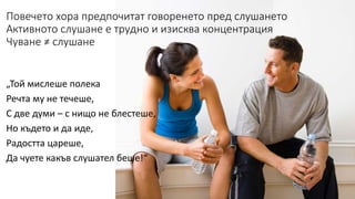 Повечето хора предпочитат говоренето пред слушането 
Активното слушане е трудно и изисква концентрация 
Чуване ≠ слушане 
„Той мислеше полека 
Речта му не течеше, 
С две думи – с нищо не блестеше, 
Но където и да иде, 
Радостта цареше, 
Да чуете какъв слушател беше!“ 
 