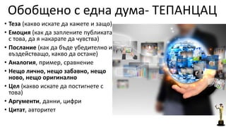 Обобщено с една дума- ТЕПАНЦАЦ 
• Теза (какво искате да кажете и защо) 
• Емоция (как да заплените публиката 
с това, да я накарате да чувства) 
• Послание (как да бъде убедително и 
въздействащо, какво да остане) 
• Аналогия, пример, сравнение 
• Нещо лично, нещо забавно, нещо 
ново, нещо оригинално 
• Цел (какво искате да постигнете с 
това) 
• Аргументи, данни, цифри 
• Цитат, авторитет 
 