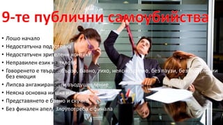 • Лошо начало 
• Недостатъчна подготовка 
• Недостатъчен зрителенн контакт 
• Неправилен език на тялото 
• Говоренето е твърде: бързо, бавно, тихо, неясно, силно, без паузи, без модулации, 
без емоция 
• Липсва ангажираност и въодушевление 
• Неясна основна нишка или концепция 
• Представянето е бавно и скучно 
• Без финален апел/ Злоупотреба с финала 
 