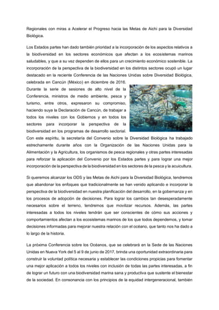 Regionales con miras a Acelerar el Progreso hacia las Metas de Aichi para la Diversidad
Biológica.
Los Estados partes han dado también prioridad a la incorporación de los aspectos relativos a
la biodiversidad en los sectores económicos que afectan a los ecosistemas marinos
saludables, y que a su vez dependen de ellos para un crecimiento económico sostenible. La
incorporación de la perspectiva de la biodiversidad en los distintos sectores ocupó un lugar
destacado en la reciente Conferencia de las Naciones Unidas sobre Diversidad Biológica,
celebrada en Cancún (México) en diciembre de 2016.
Durante la serie de sesiones de alto nivel de la
Conferencia, ministros de medio ambiente, pesca y
turismo, entre otros, expresaron su compromiso,
haciendo suya la Declaración de Cancún, de trabajar a
todos los niveles con los Gobiernos y en todos los
sectores para incorporar la perspectiva de la
biodiversidad en los programas de desarrollo sectorial.
Con este espíritu, la secretaría del Convenio sobre la Diversidad Biológica ha trabajado
estrechamente durante años con la Organización de las Naciones Unidas para la
Alimentación y la Agricultura, los organismos de pesca regionales y otras partes interesadas
para reforzar la aplicación del Convenio por los Estados partes y para lograr una mejor
incorporación de la perspectiva de la biodiversidad en los sectores de la pesca y la acuicultura.
Si queremos alcanzar los ODS y las Metas de Aichi para la Diversidad Biológica, tendremos
que abandonar los enfoques que tradicionalmente se han venido aplicando e incorporar la
perspectiva de la biodiversidad en nuestra planificación del desarrollo, en la gobernanza y en
los procesos de adopción de decisiones. Para lograr los cambios tan desesperadamente
necesarios sobre el terreno, tendremos que movilizar recursos. Además, las partes
interesadas a todos los niveles tendrán que ser conscientes de cómo sus acciones y
comportamientos afectan a los ecosistemas marinos de los que todos dependemos, y tomar
decisiones informadas para mejorar nuestra relación con el océano, que tanto nos ha dado a
lo largo de la historia.
La próxima Conferencia sobre los Océanos, que se celebrará en la Sede de las Naciones
Unidas en Nueva York del 5 al 9 de junio de 2017, brinda una oportunidad extraordinaria para
construir la voluntad política necesaria y establecer las condiciones propicias para fomentar
una mejor aplicación a todos los niveles con inclusión de todas las partes interesadas, a fin
de lograr un futuro con una biodiversidad marina sana y productiva que sustente el bienestar
de la sociedad. En consonancia con los principios de la equidad intergeneracional, también
 