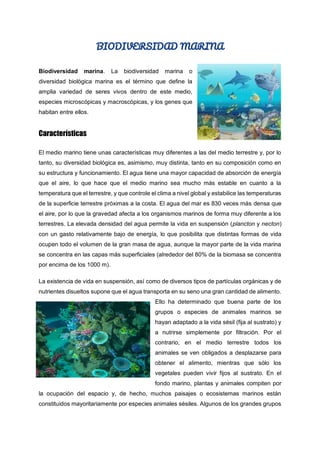 BIODIVERSIDAD MARINA
Biodiversidad marina. La biodiversidad marina o
diversidad biológica marina es el término que define la
amplia variedad de seres vivos dentro de este medio,
especies microscópicas y macroscópicas, y los genes que
habitan entre ellos.
Características
El medio marino tiene unas características muy diferentes a las del medio terrestre y, por lo
tanto, su diversidad biológica es, asimismo, muy distinta, tanto en su composición como en
su estructura y funcionamiento. El agua tiene una mayor capacidad de absorción de energía
que el aire, lo que hace que el medio marino sea mucho más estable en cuanto a la
temperatura que el terrestre, y que controle el clima a nivel global y estabilice las temperaturas
de la superficie terrestre próximas a la costa. El agua del mar es 830 veces más densa que
el aire, por lo que la gravedad afecta a los organismos marinos de forma muy diferente a los
terrestres. La elevada densidad del agua permite la vida en suspensión (plancton y necton)
con un gasto relativamente bajo de energía, lo que posibilita que distintas formas de vida
ocupen todo el volumen de la gran masa de agua, aunque la mayor parte de la vida marina
se concentra en las capas más superficiales (alrededor del 80% de la biomasa se concentra
por encima de los 1000 m).
La existencia de vida en suspensión, así como de diversos tipos de partículas orgánicas y de
nutrientes disueltos supone que el agua transporta en su seno una gran cantidad de alimento.
Ello ha determinado que buena parte de los
grupos o especies de animales marinos se
hayan adaptado a la vida sésil (fija al sustrato) y
a nutrirse simplemente por filtración. Por el
contrario, en el medio terrestre todos los
animales se ven obligados a desplazarse para
obtener el alimento, mientras que sólo los
vegetales pueden vivir fijos al sustrato. En el
fondo marino, plantas y animales compiten por
la ocupación del espacio y, de hecho, muchos paisajes o ecosistemas marinos están
constituidos mayoritariamente por especies animales sésiles. Algunos de los grandes grupos
 